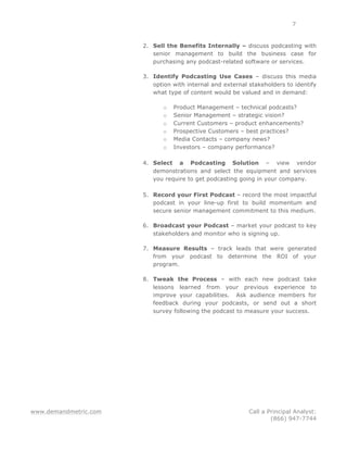 www.demandmetric.com Call a Principal Analyst:
(866) 947-7744
7
2. Sell the Benefits Internally – discuss podcasting with
senior management to build the business case for
purchasing any podcast-related software or services.
3. Identify Podcasting Use Cases – discuss this media
option with internal and external stakeholders to identify
what type of content would be valued and in demand:
o Product Management – technical podcasts?
o Senior Management – strategic vision?
o Current Customers – product enhancements?
o Prospective Customers – best practices?
o Media Contacts – company news?
o Investors – company performance?
4. Select a Podcasting Solution – view vendor
demonstrations and select the equipment and services
you require to get podcasting going in your company.
5. Record your First Podcast – record the most impactful
podcast in your line-up first to build momentum and
secure senior management commitment to this medium.
6. Broadcast your Podcast – market your podcast to key
stakeholders and monitor who is signing up.
7. Measure Results – track leads that were generated
from your podcast to determine the ROI of your
program.
8. Tweak the Process – with each new podcast take
lessons learned from your previous experience to
improve your capabilities. Ask audience members for
feedback during your podcasts, or send out a short
survey following the podcast to measure your success.
 