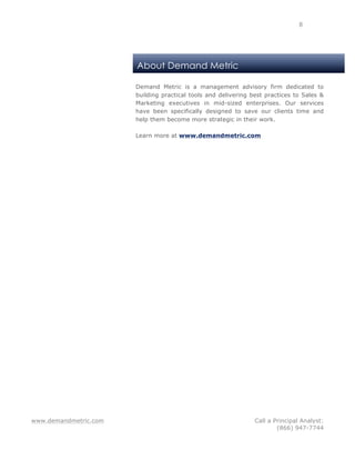 www.demandmetric.com Call a Principal Analyst:
(866) 947-7744
8
About Demand Metric
Demand Metric is a management advisory firm dedicated to
building practical tools and delivering best practices to Sales &
Marketing executives in mid-sized enterprises. Our services
have been specifically designed to save our clients time and
help them become more strategic in their work.
Learn more at www.demandmetric.com
 