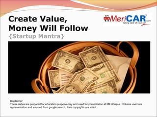 Create Value,
Money Will Follow
{Startup Mantra}

Disclaimer:
These slides are prepared for education purpose only and used for presentation at IIM Udaipur. Pictures used are
representation and sourced from google search, their copyrights are intact.

 