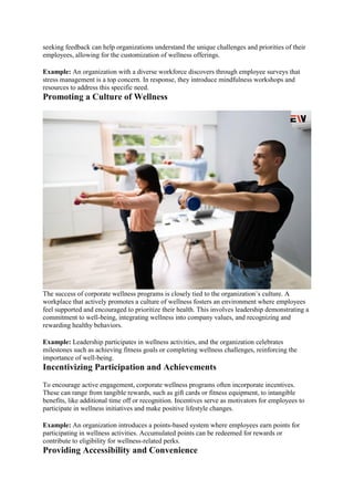 seeking feedback can help organizations understand the unique challenges and priorities of their
employees, allowing for the customization of wellness offerings.
Example: An organization with a diverse workforce discovers through employee surveys that
stress management is a top concern. In response, they introduce mindfulness workshops and
resources to address this specific need.
Promoting a Culture of Wellness
The success of corporate wellness programs is closely tied to the organization’s culture. A
workplace that actively promotes a culture of wellness fosters an environment where employees
feel supported and encouraged to prioritize their health. This involves leadership demonstrating a
commitment to well-being, integrating wellness into company values, and recognizing and
rewarding healthy behaviors.
Example: Leadership participates in wellness activities, and the organization celebrates
milestones such as achieving fitness goals or completing wellness challenges, reinforcing the
importance of well-being.
Incentivizing Participation and Achievements
To encourage active engagement, corporate wellness programs often incorporate incentives.
These can range from tangible rewards, such as gift cards or fitness equipment, to intangible
benefits, like additional time off or recognition. Incentives serve as motivators for employees to
participate in wellness initiatives and make positive lifestyle changes.
Example: An organization introduces a points-based system where employees earn points for
participating in wellness activities. Accumulated points can be redeemed for rewards or
contribute to eligibility for wellness-related perks.
Providing Accessibility and Convenience
 