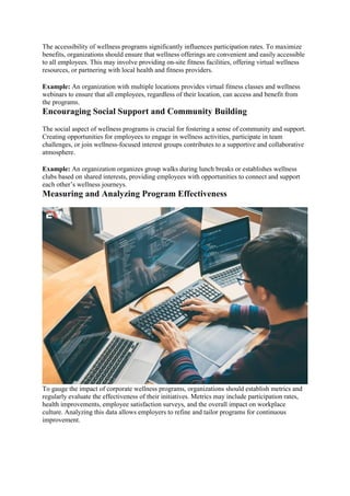 The accessibility of wellness programs significantly influences participation rates. To maximize
benefits, organizations should ensure that wellness offerings are convenient and easily accessible
to all employees. This may involve providing on-site fitness facilities, offering virtual wellness
resources, or partnering with local health and fitness providers.
Example: An organization with multiple locations provides virtual fitness classes and wellness
webinars to ensure that all employees, regardless of their location, can access and benefit from
the programs.
Encouraging Social Support and Community Building
The social aspect of wellness programs is crucial for fostering a sense of community and support.
Creating opportunities for employees to engage in wellness activities, participate in team
challenges, or join wellness-focused interest groups contributes to a supportive and collaborative
atmosphere.
Example: An organization organizes group walks during lunch breaks or establishes wellness
clubs based on shared interests, providing employees with opportunities to connect and support
each other’s wellness journeys.
Measuring and Analyzing Program Effectiveness
To gauge the impact of corporate wellness programs, organizations should establish metrics and
regularly evaluate the effectiveness of their initiatives. Metrics may include participation rates,
health improvements, employee satisfaction surveys, and the overall impact on workplace
culture. Analyzing this data allows employers to refine and tailor programs for continuous
improvement.
 