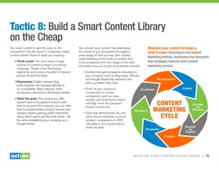 Trip, Not Drip: 10 Ways to Nurture the Buyer’s Journey | 10
Tactic 8: Build a Smart Content Library
on the Cheap
You need content to get the jump on the
competition, but the need to constantly create
content doesn’t have to keep you hopping.
• Think small: You don’t need a huge
arsenal of content to begin a nurturing
campaign. Target a few key buying
segments and create a handful of relevant
pieces. Build from there.
• Repurpose: Collect relevant blog
posts together into targeted eBooks or
an e-newsletter. Add a relevant, fresh
introduction, plus links to third-party articles.
• Open the gate: The content you offer
doesn’t have to be gated. It doesn’t even
have to be yours! For instance, you can offer
links to journal articles, product reviews and
industry reports, gaining useful information
about which topics get the most clicks — all
the while establishing your company as a
thought leader.
You should have content that addresses
the needs of your prospects throughout
every stage of their journey. Get a better
understanding of the kinds of content that
move prospects from one stage to the next,
and make sure you’ve got every phase covered:
• Content that gets prospects interested in
your company, such as blog posts, eBooks,
and thought leadership webinars that
solve a problem they have.
• Proof of your solution’s
contribution to similar
companies, such as case
studies and testimonial videos,
will help move the prospect
toward conversion.
• Tools that demonstrate the real
value of your solutions, such as
product comparisons or ROI
calculators, are a good way to
close the deal.
Whatever your content strategy is,
write it down! According to the Content
Marketing Institute, businesses that document
their strategies have the most content
marketing success.
Content
Marketing
Cycle
Listen
Decide
on
Themes
Decide
on
Topics
Create
Promote
Measure
Evaluate
Re-purpose
 
