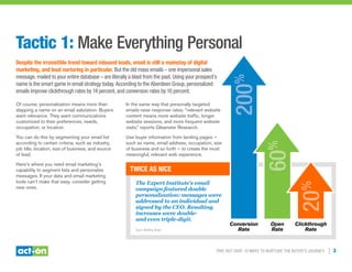 Trip, Not Drip: 10 Ways to Nurture the Buyer’s Journey | 3
Tactic 1: Make Everything Personal
Despite the irresistible trend toward inbound leads, email is still a mainstay of digital
marketing, and lead nurturing in particular. But the old mass emails – one impersonal sales
message, mailed to your entire database – are literally a blast from the past. Using your prospect’s
name is the smart game in email strategy today. According to the Aberdeen Group, personalized
emails improve clickthrough rates by 14 percent, and conversion rates by 10 percent.
Of course, personalization means more than
slapping a name on an email salutation. Buyers
want relevance. They want communications
customized to their preferences, needs,
occupation, or location.
You can do this by segmenting your email list
according to certain criteria, such as industry,
job title, location, size of business, and source
of lead.
Here’s where you need email marketing’s
capability to segment lists and personalize
messages. If your data and email marketing
tools can’t make that easy, consider getting
new ones.
In the same way that personally targeted
emails raise response rates, “relevant website
content means more website traffic, longer
website sessions, and more frequent website
visits,” reports Gleanster Research.
Use buyer information from landing pages —
such as name, email address, occupation, size
of business and so forth — to create the most
meaningful, relevant web experience.
Twice As Nice
Conversion
Rate
The Expert Institute’s email
campaign featured double
personalization: messages were
addressed to an individual and
signed by the CEO. Resulting
increases were double-
and even triple-digit.
200%
60%
20%
Open
Rate
Clickthrough
RateSource: Marketing Sherpa
 