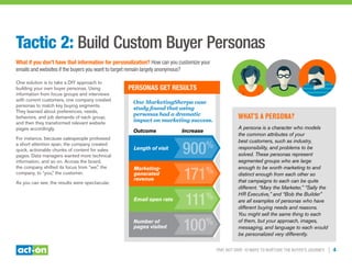 Trip, Not Drip: 10 Ways to Nurture the Buyer’s Journey | 4
Tactic 2: Build Custom Buyer Personas
What if you don’t have that information for personalization? How can you customize your
emails and websites if the buyers you want to target remain largely anonymous?
One solution is to take a DIY approach to
building your own buyer personas. Using
information from focus groups and interviews
with current customers, one company created
personas to match key buying segments.
They learned about preferences, needs,
behaviors, and job demands of each group,
and then they transformed relevant website
pages accordingly.
For instance, because salespeople professed
a short attention span, the company created
quick, actionable chunks of content for sales
pages. Data managers wanted more technical
information, and so on. Across the board,
the company shifted its focus from “we,” the
company, to “you,” the customer.
As you can see, the results were spectacular.
Personas Get Results
Outcome	Increase
Length of visit
Number of
pages visited 100%
Email open rate
111%
Marketing-
generated
revenue 171%
One MarketingSherpa case
study found that using
personas had a dramatic
impact on marketing success.
900%
What’s a persona?
A persona is a character who models
the common attributes of your
best customers, such as industry,
responsibility, and problems to be
solved. These personas represent
segmented groups who are large
enough to be worth marketing to and
distinct enough from each other so
that campaigns to each can be quite
different. “Mary the Marketer,” “Sally the
HR Executive,” and “Bob the Builder”
are all examples of personas who have
different buying needs and reasons.
You might sell the same thing to each
of them, but your approach, images,
messaging, and language to each would
be personalized very differently.
 