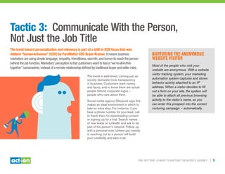 Trip, Not Drip: 10 Ways to Nurture the Buyer’s Journey | 5
Tactic 3: Communicate With the Person,
Not Just the Job Title
The trend toward personalization and relevancy is part of a shift in B2B focus that was
dubbed “human-to-human” (H2H) by PureMatter CEO Bryan Kramer. It means business
marketers are using simple language, empathy, friendliness, warmth, and humor to reach the person
behind the job function. Marketers’ perception is that customers want to feel a “we’re-all-in-this-
together” camaraderie, instead of a remote relationship defined by traditional buyer and seller roles.
The trend is well-timed, coming just as
society demands more transparency
in business. Customers want names
and faces, and to know there are actual
people behind corporate logos —
people who care about them.
Social media agency Oktopost says this
makes an ideal environment in which to
take an extra step. For instance, if you
have a phone number for your lead, call
to thank them for downloading content
or signing up for a trial. Search names
of new leads on LinkedIn and ask to be
part of the person’s network. Follow up
with a personal note. Unless you overdo
it, reaching out as a person will build
your credibility and earn trust.
Nurturing the Anonymous
Website Visitor
Most of the people who visit your
website are anonymous. With a website
visitor tracking system, your marketing
automation system captures and stores
behavior activity attached to an IP
address. When a visitor decides to fill
out a form on your site, the system will
be able to attach all previous browsing
activity to the visitor’s name, so you
can enter this prospect into the correct
nurturing campaign — automatically.
 