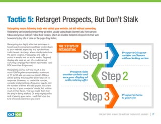 Trip, Not Drip: 10 Ways to Nurture the Buyer’s Journey | 7
Tactic 5: Retarget Prospects, But Don’t Stalk
Retargeting means following leads who visited your website, but left without converting.
Retargeting can be used wherever they go online, usually using display (banner) ads. How can you
follow anonymous visitors? Follow their cookies, which are invisible footprints dropped into their web
browsers by tiny bits of code on the pages they visited.
Retargeting is a highly effective technique to
boost search conversions and lead visitors back
to your website, especially in a synchronized
multichannel campaign where display ads show
the same creative, messaging, and calls to
action in emails and on social media. Targeted
display ads used as part of a multichannel
nurturing campaign have been reported to raise
ROI more than 80 percent.
Retargeting works, but how much is too
much? ReTargeter recommends a maximum
of 17 to 20 ads per user, per month. Others
advise pulling the plug after seven days of no
response. However, no matter the number,
consider implementing a frequency cap to limit
the number of times the ads appear. You want
to be top of your prospects’ minds, but not too
much in their faces. That can make them feel
like they’re being stalked. Or they might just be
sick of seeing your name — and that’s not the
kind of brand awareness you want.
The 3 Steps of
Retargeting
Prospect visits your
website and leaves
without taking action
Prospect visits
another website and
sees your display ad
with enticing offer
Prospect returns
to your site
Step1
Step2
Step3
 