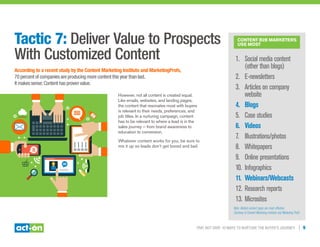 Trip, Not Drip: 10 Ways to Nurture the Buyer’s Journey | 9
Tactic 7: Deliver Value to Prospects
With Customized Content
According to a recent study by the Content Marketing Institute and MarketingProfs,
70 percent of companies are producing more content this year than last.
It makes sense: Content has proven value.
However, not all content is created equal.
Like emails, websites, and landing pages,
the content that resonates most with buyers
is relevant to their needs, preferences, and
job titles. In a nurturing campaign, content
has to be relevant to where a lead is in the
sales journey — from brand awareness to
education to conversion.
Whatever content works for you, be sure to
mix it up so leads don’t get bored and bail.
Content B2B Marketers
Use MosT
1.	 Social media content
(other than blogs)	
2.	 E-newsletters	
3.	 Articles on company
website	
4.	 Blogs	
5.	 Case studies	
6.	 Videos	
7.	 Illustrations/photos
8.	 Whitepapers	
9.	 Online presentations
10.	Infographics	
11.	Webinars/Webcasts
12.	Research reports
13.	Microsites
Note: Bolded content types are most effective.
Courtesy of Content Marketing Institute and Marketing Profs
 
