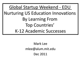 Global Startup Weekend - EDU
Nurturing US Education Innovations
         By Learning From
          Top Countries’
     K-12 Academic Successes

              Mark Lee
          mlee@alum.mit.edu
              Dec 2011
 