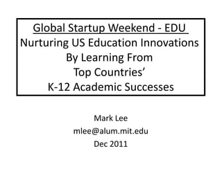 Global Startup Weekend - EDU
Nurturing US Education Innovations
         By Learning From
          Top Countries’
     K-12 Academic Successes

              Mark Lee
          mlee@alum.mit.edu
              Dec 2011
 