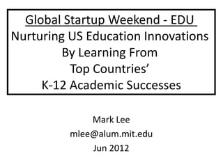Global Startup Weekend - EDU
Nurturing US Education Innovations
         By Learning From
          Top Countries’
     K-12 Academic Successes

              Mark Lee
          mlee@alum.mit.edu
              Jun 2012
 