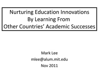 Nurturing Education Innovations
         By Learning From
Other Countries’ Academic Successes



              Mark Lee
          mlee@alum.mit.edu
              Nov 2011
 