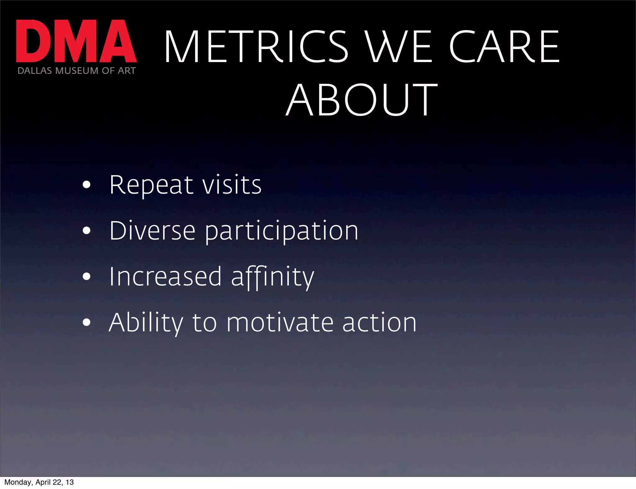 DALLAS MUSEUM OF ART
                             METRICS WE CARE
                                 ABOUT
                       • Repeat visits
                       • Diverse participation
                       • Increased affinity
                       • Ability to motivate action




Monday, April 22, 13
 