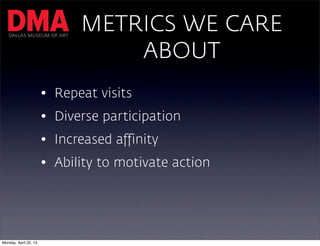 DALLAS MUSEUM OF ART
                             METRICS WE CARE
                                 ABOUT
                       • Repeat visits
                       • Diverse participation
                       • Increased affinity
                       • Ability to motivate action




Monday, April 22, 13
 