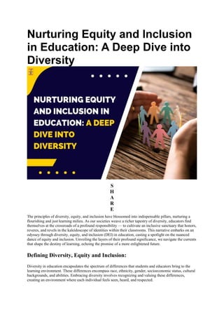 Nurturing Equity and Inclusion
in Education: A Deep Dive into
Diversity
S
H
A
R
E
The principles of diversity, equity, and inclusion have blossomed into indispensable pillars, nurturing a
flourishing and just learning milieu. As our societies weave a richer tapestry of diversity, educators find
themselves at the crossroads of a profound responsibility — to cultivate an inclusive sanctuary that honors,
reveres, and revels in the kaleidoscope of identities within their classrooms. This narrative embarks on an
odyssey through diversity, equity, and inclusion (DEI) in education, casting a spotlight on the nuanced
dance of equity and inclusion. Unveiling the layers of their profound significance, we navigate the currents
that shape the destiny of learning, echoing the promise of a more enlightened future.
Defining Diversity, Equity and Inclusion:
Diversity in education encapsulates the spectrum of differences that students and educators bring to the
learning environment. These differences encompass race, ethnicity, gender, socioeconomic status, cultural
backgrounds, and abilities. Embracing diversity involves recognizing and valuing these differences,
creating an environment where each individual feels seen, heard, and respected.
 
