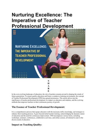 Nurturing Excellence: The
Imperative of Teacher
Professional Development
S
H
A
R
E
In the ever-evolving landscape of education, the role of teachers remains pivotal in shaping the minds of
future generations. To ensure quality education and foster a conducive learning environment, the concept
of Teacher Professional Development (TPD) has gained prominence. This article delves into the
significance of teacher professional development, its impact on educators and students, and the evolving
methods that empower teachers in their continuous journey of growth.
The Essence of Teacher Professional Development:
It is a comprehensive process that equips educators with the necessary skills, knowledge, and strategies to
enhance their teaching prowess. It goes beyond initial teacher training, acknowledging the dynamic nature
of education and the need for continuous improvement. TPD encompasses various forms, including
workshops, seminars, conferences, collaborative activities, and online courses, all tailored to cater to the
diverse needs of educators.
Impact on Teaching Quality:
 