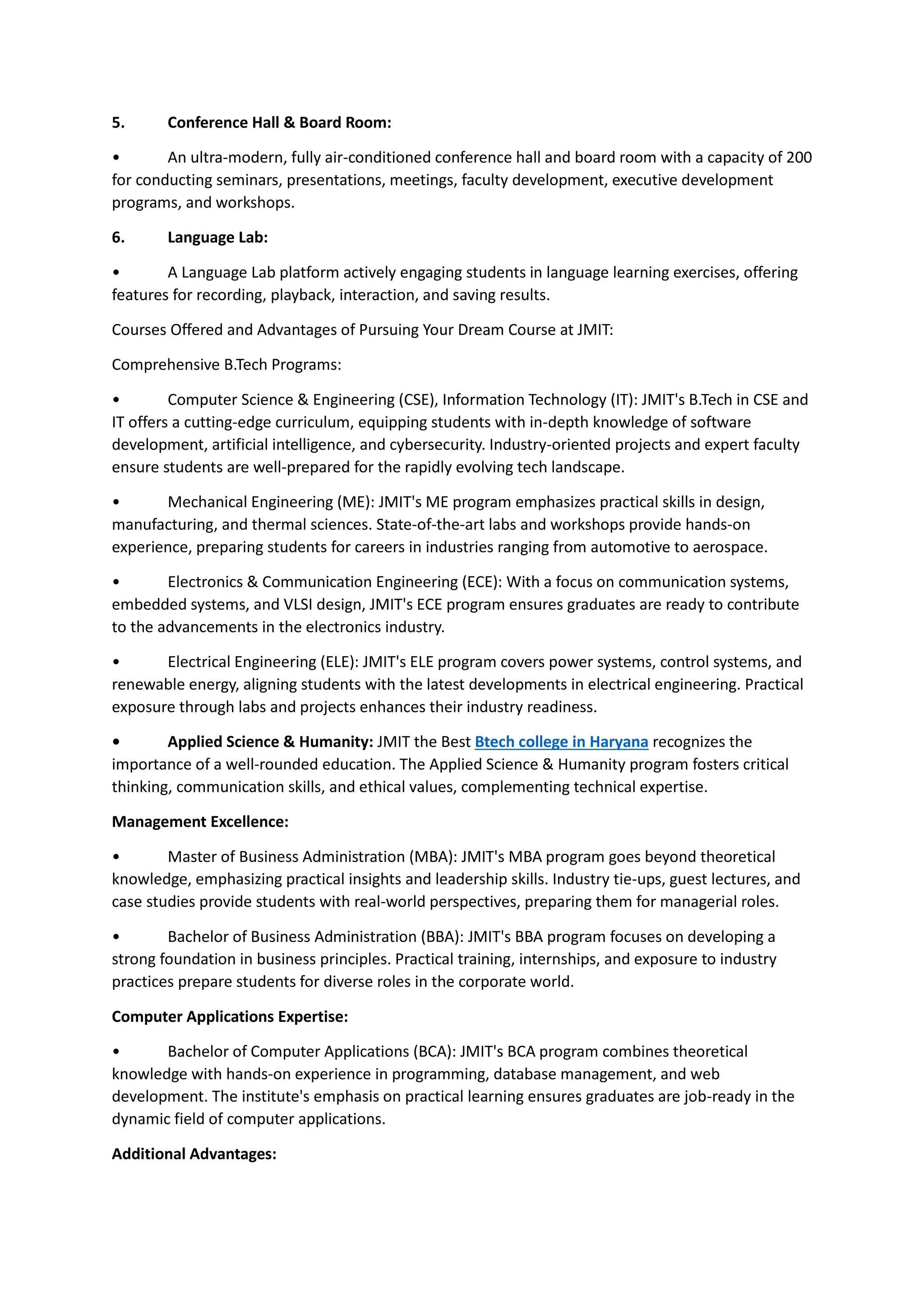 5. Conference Hall & Board Room:
• An ultra-modern, fully air-conditioned conference hall and board room with a capacity of 200
for conducting seminars, presentations, meetings, faculty development, executive development
programs, and workshops.
6. Language Lab:
• A Language Lab platform actively engaging students in language learning exercises, offering
features for recording, playback, interaction, and saving results.
Courses Offered and Advantages of Pursuing Your Dream Course at JMIT:
Comprehensive B.Tech Programs:
• Computer Science & Engineering (CSE), Information Technology (IT): JMIT's B.Tech in CSE and
IT offers a cutting-edge curriculum, equipping students with in-depth knowledge of software
development, artificial intelligence, and cybersecurity. Industry-oriented projects and expert faculty
ensure students are well-prepared for the rapidly evolving tech landscape.
• Mechanical Engineering (ME): JMIT's ME program emphasizes practical skills in design,
manufacturing, and thermal sciences. State-of-the-art labs and workshops provide hands-on
experience, preparing students for careers in industries ranging from automotive to aerospace.
• Electronics & Communication Engineering (ECE): With a focus on communication systems,
embedded systems, and VLSI design, JMIT's ECE program ensures graduates are ready to contribute
to the advancements in the electronics industry.
• Electrical Engineering (ELE): JMIT's ELE program covers power systems, control systems, and
renewable energy, aligning students with the latest developments in electrical engineering. Practical
exposure through labs and projects enhances their industry readiness.
• Applied Science & Humanity: JMIT the Best Btech college in Haryana recognizes the
importance of a well-rounded education. The Applied Science & Humanity program fosters critical
thinking, communication skills, and ethical values, complementing technical expertise.
Management Excellence:
• Master of Business Administration (MBA): JMIT's MBA program goes beyond theoretical
knowledge, emphasizing practical insights and leadership skills. Industry tie-ups, guest lectures, and
case studies provide students with real-world perspectives, preparing them for managerial roles.
• Bachelor of Business Administration (BBA): JMIT's BBA program focuses on developing a
strong foundation in business principles. Practical training, internships, and exposure to industry
practices prepare students for diverse roles in the corporate world.
Computer Applications Expertise:
• Bachelor of Computer Applications (BCA): JMIT's BCA program combines theoretical
knowledge with hands-on experience in programming, database management, and web
development. The institute's emphasis on practical learning ensures graduates are job-ready in the
dynamic field of computer applications.
Additional Advantages:
 