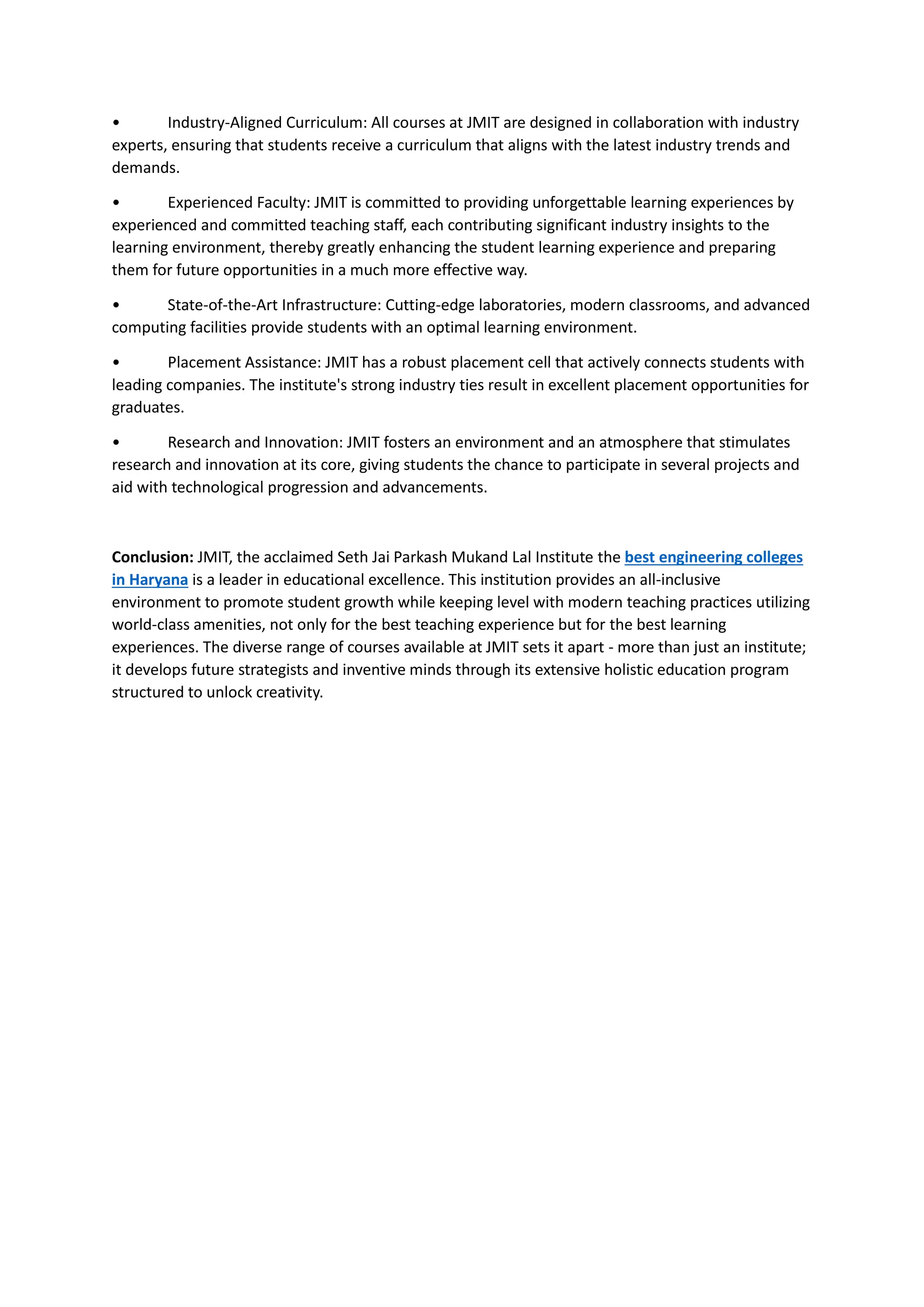 • Industry-Aligned Curriculum: All courses at JMIT are designed in collaboration with industry
experts, ensuring that students receive a curriculum that aligns with the latest industry trends and
demands.
• Experienced Faculty: JMIT is committed to providing unforgettable learning experiences by
experienced and committed teaching staff, each contributing significant industry insights to the
learning environment, thereby greatly enhancing the student learning experience and preparing
them for future opportunities in a much more effective way.
• State-of-the-Art Infrastructure: Cutting-edge laboratories, modern classrooms, and advanced
computing facilities provide students with an optimal learning environment.
• Placement Assistance: JMIT has a robust placement cell that actively connects students with
leading companies. The institute's strong industry ties result in excellent placement opportunities for
graduates.
• Research and Innovation: JMIT fosters an environment and an atmosphere that stimulates
research and innovation at its core, giving students the chance to participate in several projects and
aid with technological progression and advancements.
Conclusion: JMIT, the acclaimed Seth Jai Parkash Mukand Lal Institute the best engineering colleges
in Haryana is a leader in educational excellence. This institution provides an all-inclusive
environment to promote student growth while keeping level with modern teaching practices utilizing
world-class amenities, not only for the best teaching experience but for the best learning
experiences. The diverse range of courses available at JMIT sets it apart - more than just an institute;
it develops future strategists and inventive minds through its extensive holistic education program
structured to unlock creativity.
 