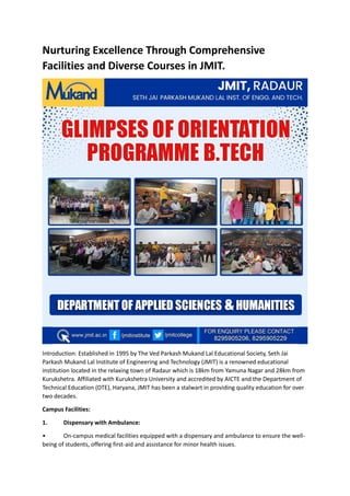 Nurturing Excellence Through Comprehensive
Facilities and Diverse Courses in JMIT.
Introduction: Established in 1995 by The Ved Parkash Mukand Lal Educational Society, Seth Jai
Parkash Mukand Lal Institute of Engineering and Technology (JMIT) is a renowned educational
institution located in the relaxing town of Radaur which is 18km from Yamuna Nagar and 28km from
Kurukshetra. Affiliated with Kurukshetra University and accredited by AICTE and the Department of
Technical Education (DTE), Haryana, JMIT has been a stalwart in providing quality education for over
two decades.
Campus Facilities:
1. Dispensary with Ambulance:
• On-campus medical facilities equipped with a dispensary and ambulance to ensure the well-
being of students, offering first-aid and assistance for minor health issues.
 