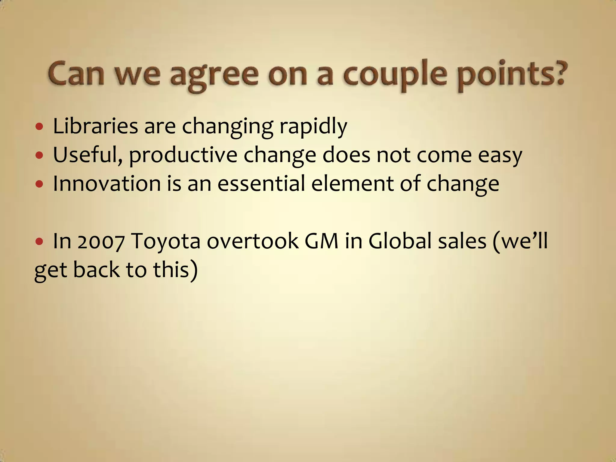 Can we agree on a couple points?Libraries are changing rapidlyUseful, productive change does not come easyInnovation is an essential elementof changeIn 2007 Toyota overtook GM in Global sales (we’ll get back to this)