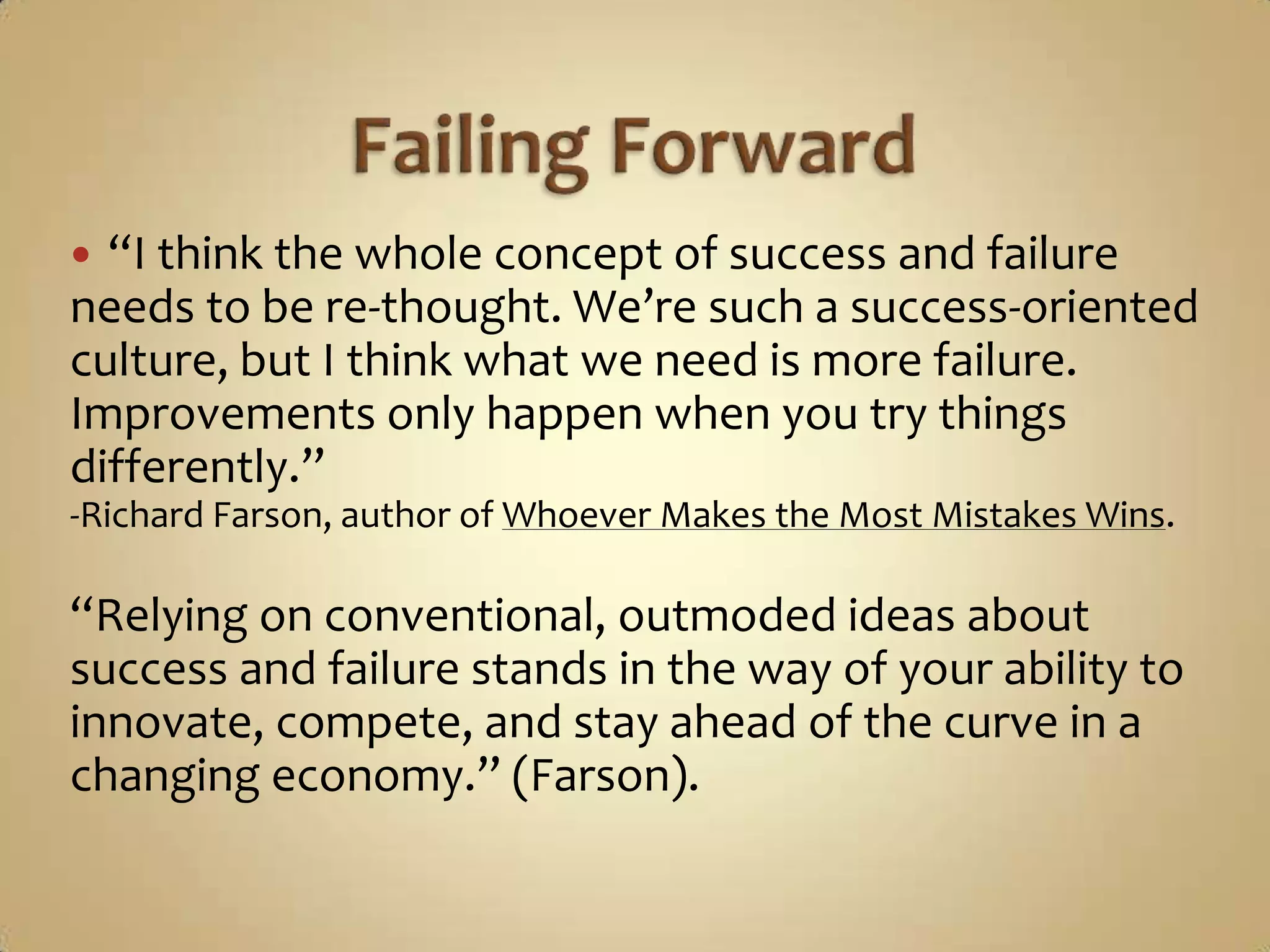 Failing Forward“I think the whole concept of success and failure needs to be re-thought. We’re such a success-oriented culture, but I think what we need is more failure.  Improvements only happen when you try things differently.” -Richard Farson, author of Whoever Makes the Most Mistakes Wins.“Relying on conventional, outmoded ideas about success and failure stands in the way of your ability to innovate, compete, and stay ahead of the curve in a changing economy.” (Farson).