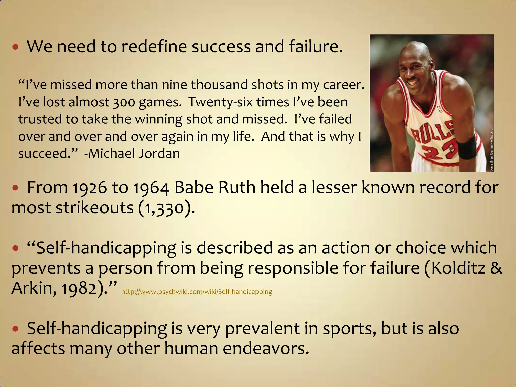 We need to redefine success and failure.From 1926 to 1964 Babe Ruth held a lesser known record for most strikeouts (1,330).“Self-handicapping is described as an action or choice which prevents a person from being responsible for failure (Kolditz & Arkin, 1982).” http://www.psychwiki.com/wiki/Self-handicappingSelf-handicapping is very prevalent in sports, but is also affects many other human endeavors.“I’ve missed more than nine thousand shots in my career.  I’ve lost almost 300 games.  Twenty-six times I’ve been trusted to take the winning shot and missed.  I’ve failed over and over and over again in my life.  And that is why I succeed.”  -Michael Jordan