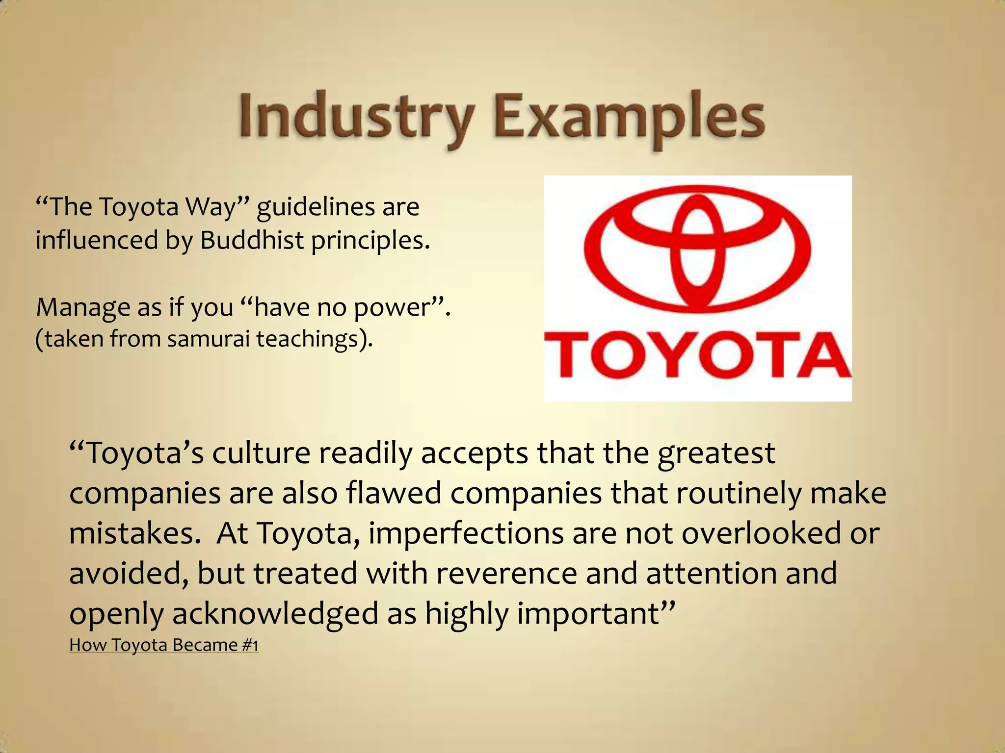 Industry Examples“The Toyota Way” guidelines are influenced by Buddhist principles.Manage as if you “have no power”.(taken from samurai teachings).“Toyota’s culture readily accepts that the greatest companies are also flawed companies that routinely make mistakes.  At Toyota, imperfections are not overlooked or avoided, but treated with reverence and attention and openly acknowledged as highly important”How Toyota Became #1
