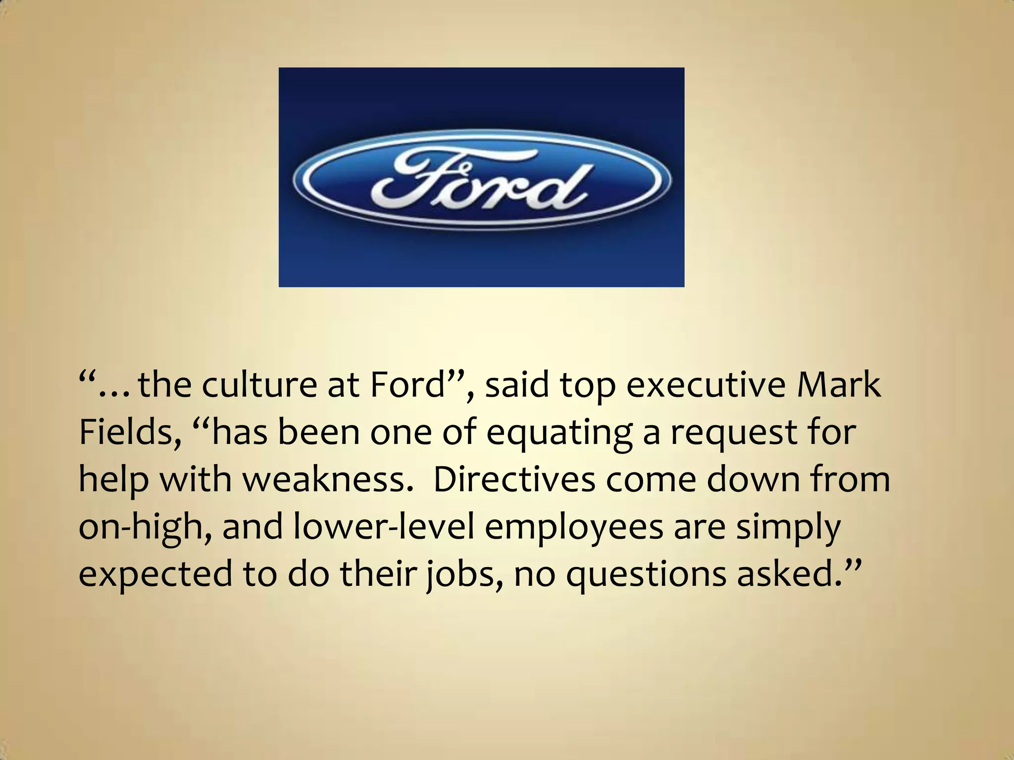 “…the culture at Ford”, said top executive Mark Fields, “has been one of equating a request for help with weakness.  Directives come down from on-high, and lower-level employees are simply expected to do their jobs, no questions asked.”