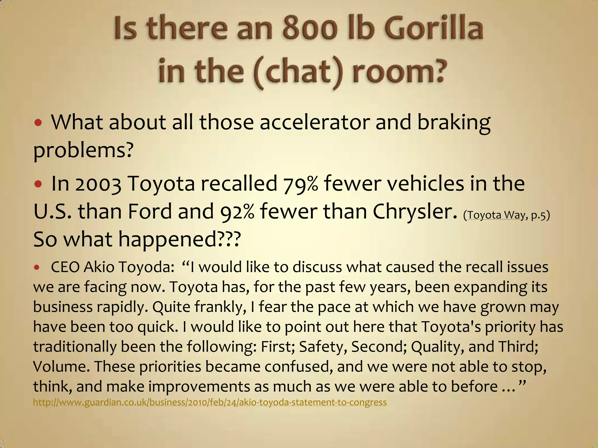 Is there an 800 lb Gorilla in the (chat) room?What about all those accelerator and braking problems?In 2003 Toyota recalled 79% fewer vehicles in the U.S. than Ford and 92% fewer than Chrysler. (Toyota Way, p.5)  So what happened???CEO Akio Toyoda:  “I would like to discuss what caused the recall issues we are facing now. Toyota has, for the past few years, been expanding its business rapidly. Quite frankly, I fear the pace at which we have grown may have been too quick. I would like to point out here that Toyota's priority has traditionally been the following: First; Safety, Second; Quality, and Third; Volume. These priorities became confused, and we were not able to stop, think, and make improvements as much as we were able to before …” http://www.guardian.co.uk/business/2010/feb/24/akio-toyoda-statement-to-congress