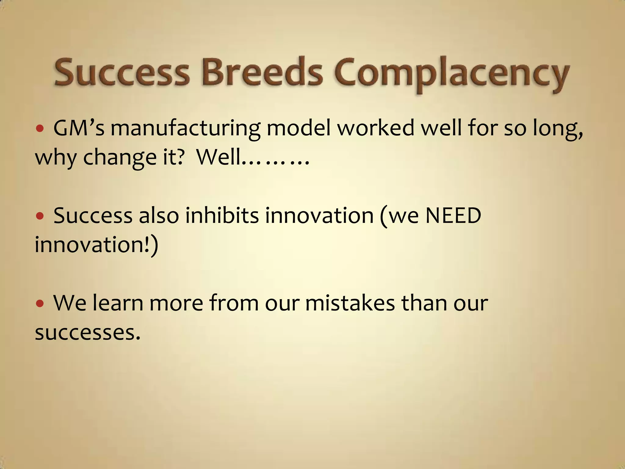 Success Breeds ComplacencyGM’s manufacturing model worked well for so long, why change it?  Well………Success also inhibits innovation (we NEED innovation!)We learn more from our mistakes than our successes.