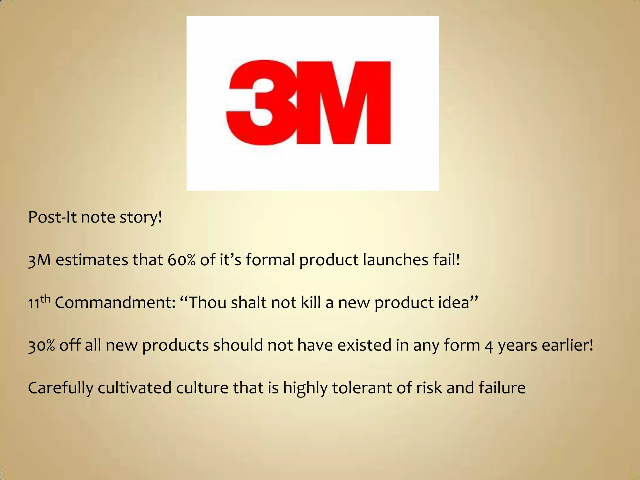 Post-It note story!3M estimates that 60% of it’s formal product launches fail!11th Commandment: “Thou shalt not kill a new product idea”30% off all new products should not have existed in any form 4 years earlier!Carefully cultivated culture that is highly tolerant of risk and failure