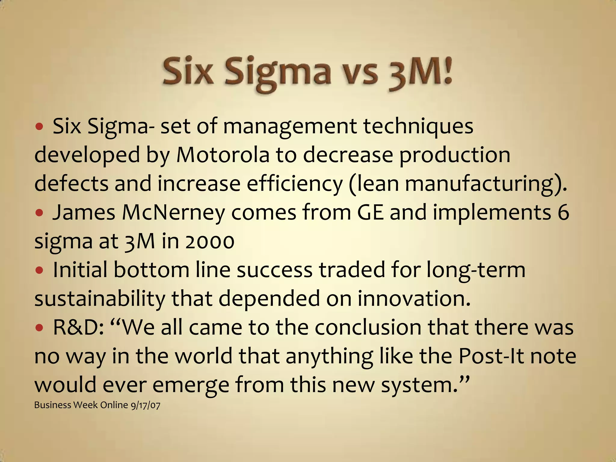 Six Sigma vs 3M!Six Sigma- set of management techniques developed by Motorola to decrease production defects and increase efficiency (lean manufacturing).James McNerney comes from GE and implements 6 sigma at 3M in 2000Initial bottom line success traded for long-term sustainability that depended on innovation.R&D: “We all came to the conclusion that there was no way in the world that anything like the Post-It note would ever emerge from this new system.”Business Week Online 9/17/07