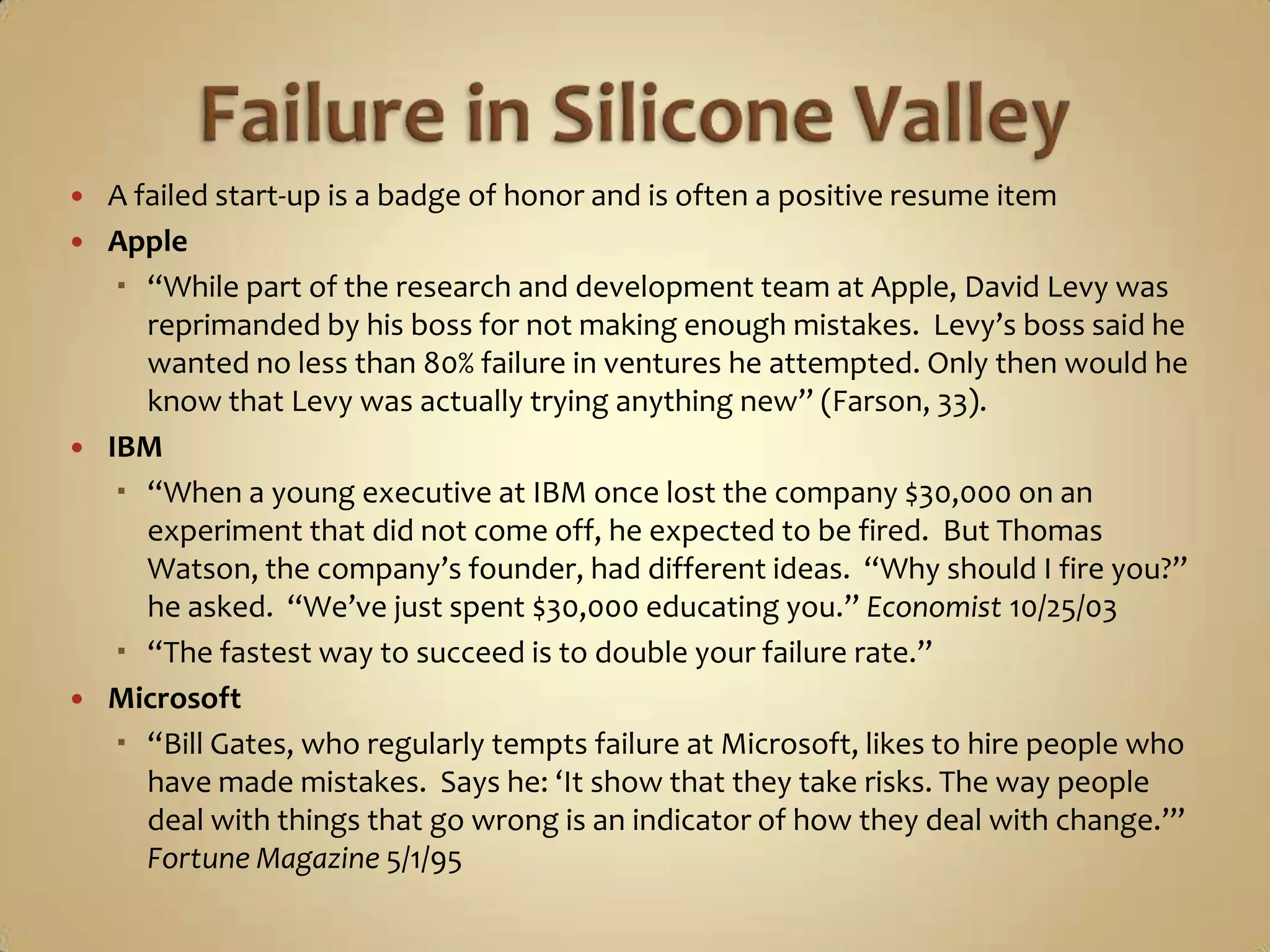 Failure in Silicone ValleyA failed start-up is a badge of honor and is often a positive resume itemApple“While part of the research and development team at Apple, David Levy was reprimanded by his boss for not making enough mistakes.  Levy’s boss said he wanted no less than 80% failure in ventures he attempted. Only then would he know that Levy was actually trying anything new” (Farson, 33).IBM“When a young executive at IBM once lost the company $30,000 on an experiment that did not come off, he expected to be fired.  But Thomas Watson, the company’s founder, had different ideas.  “Why should I fire you?” he asked.  “We’ve just spent $30,000 educating you.” Economist 10/25/03“The fastest way to succeed is to double your failure rate.”Microsoft“Bill Gates, who regularly tempts failure at Microsoft, likes to hire people who have made mistakes.  Says he: ‘It show that they take risks. The way people deal with things that go wrong is an indicator of how they deal with change.’” Fortune Magazine 5/1/95
