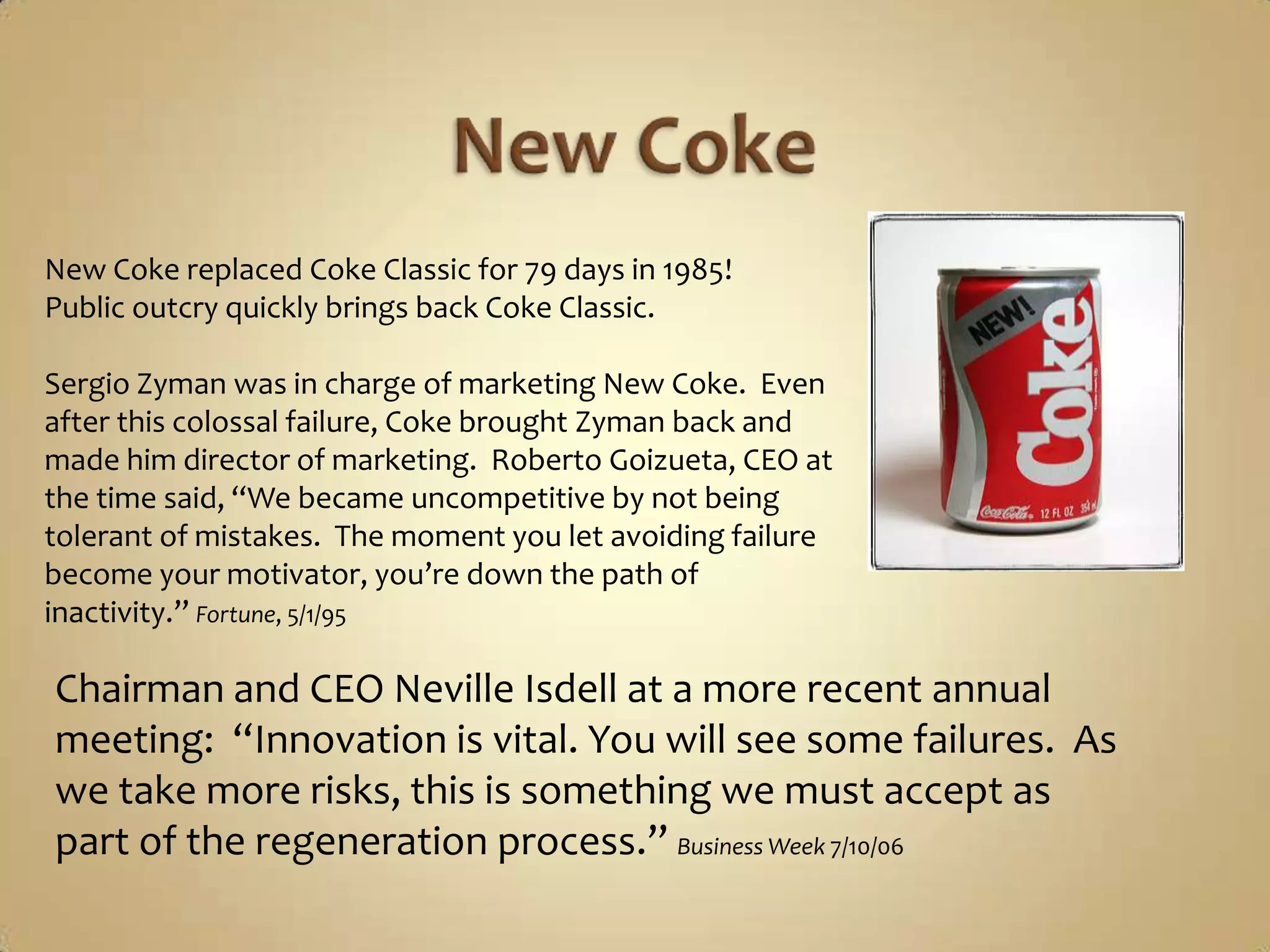 New CokeNew Coke replaced Coke Classic for 79 days in 1985!Public outcry quickly brings back Coke Classic.Sergio Zyman was in charge of marketing New Coke.  Even after this colossal failure, Coke brought Zyman back and made him director of marketing.  Roberto Goizueta, CEO at the time said, “We became uncompetitive by not being tolerant of mistakes.  The moment you let avoiding failure become your motivator, you’re down the path of inactivity.” Fortune, 5/1/95Chairman and CEO Neville Isdell at a more recent annual meeting:  “Innovation is vital. You will see some failures.  As we take more risks, this is something we must accept as part of the regeneration process.” Business Week 7/10/06