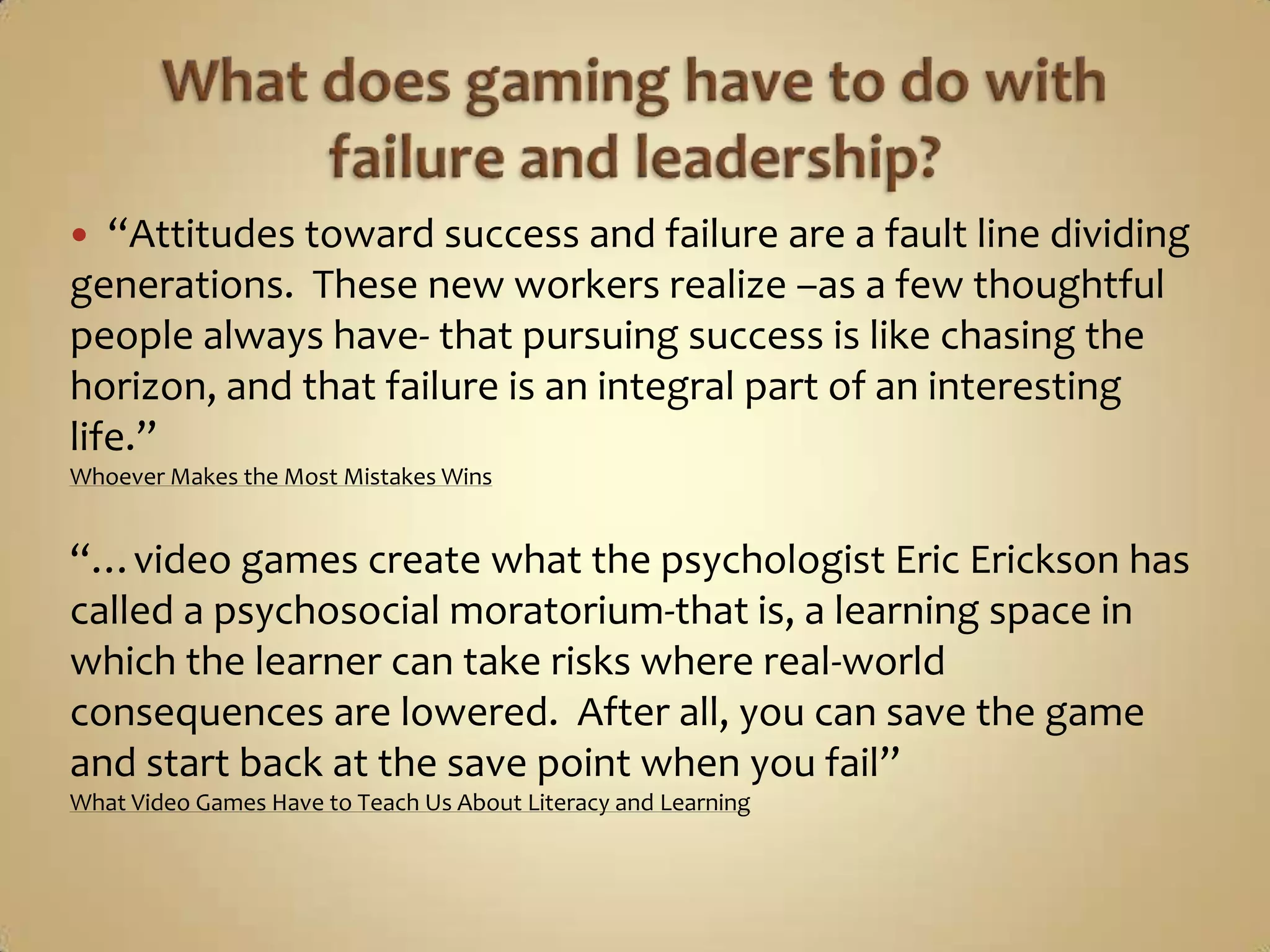 What does gaming have to do with failure and leadership?“Attitudes toward success and failure are a fault line dividing generations.  These new workers realize –as a few thoughtful people always have- that pursuing success is like chasing the horizon, and that failure is an integral part of an interesting life.”Whoever Makes the Most Mistakes Wins“…video games create what the psychologist Eric Erickson has called a psychosocial moratorium-that is, a learning space in which the learner can take risks where real-world consequences are lowered.  After all, you can save the game and start back at the save point when you fail”What Video Games Have to Teach Us About Literacy and Learning