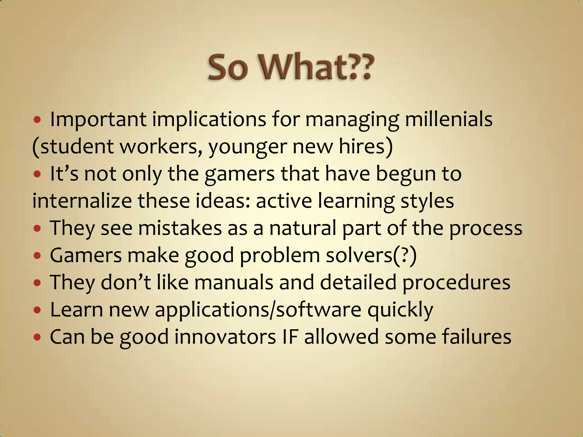 So What??Important implications for managing millenials (student workers, younger new hires)It’s not only the gamers that have begun to internalize these ideas: active learning stylesThey see mistakes as a natural part of the processGamers make good problem solvers(?)They don’t like manuals and detailed proceduresLearn new applications/software quicklyCan be good innovators IF allowed some failures