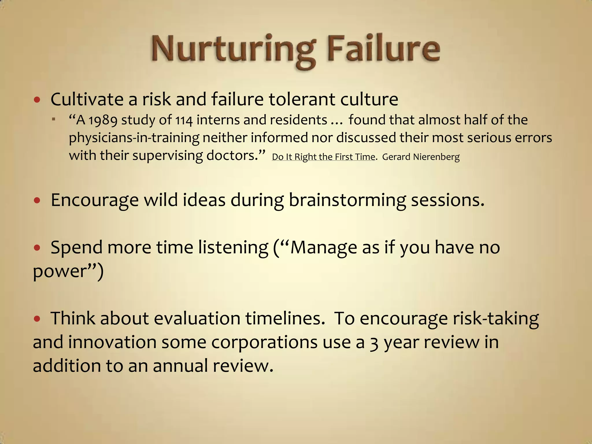 Nurturing FailureCultivate a risk and failure tolerant culture“A 1989 study of 114 interns and residents … found that almost half of the physicians-in-training neither informed nor discussed their most serious errors with their supervising doctors.”  Do It Right the First Time.  Gerard NierenbergEncourage wild ideas during brainstorming sessions.Spend more time listening (“Manage as if you have no power”)Think about evaluation timelines.  To encourage risk-taking and innovation some corporations use a 3 year review in addition to an annual review. 