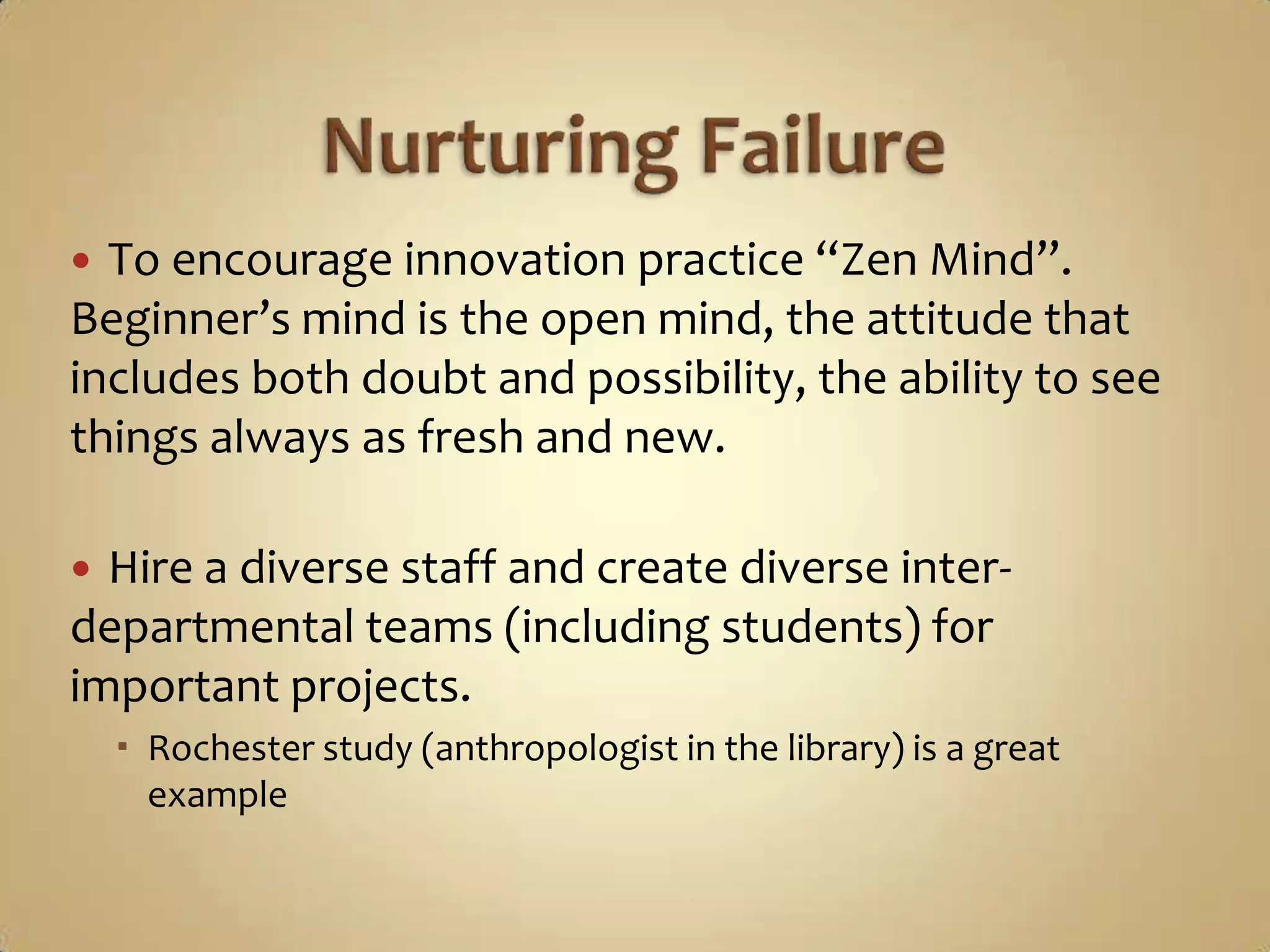 Nurturing FailureTo encourage innovation practice “Zen Mind”.  Beginner’s mind is the open mind, the attitude that includes both doubt and possibility, the ability to see things always as fresh and new. Hire a diverse staff and create diverse inter-departmental teams (including students) for important projects.Rochester study (anthropologist in the library) is a great example