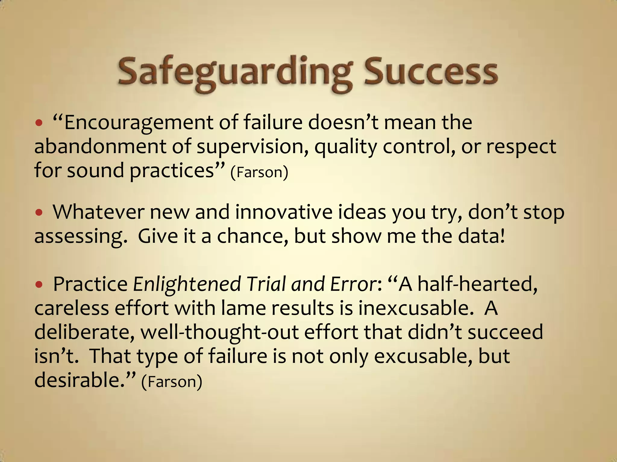 Safeguarding Success“Encouragement of failure doesn’t mean the abandonment of supervision, quality control, or respect for sound practices” (Farson)Whatever new and innovative ideas you try, don’t stop assessing.  Give it a chance, but show me the data!Practice Enlightened Trial and Error: “A half-hearted, careless effort with lame results is inexcusable.  A deliberate, well-thought-out effort that didn’t succeed isn’t.  That type of failure is not only excusable, but desirable.” (Farson)