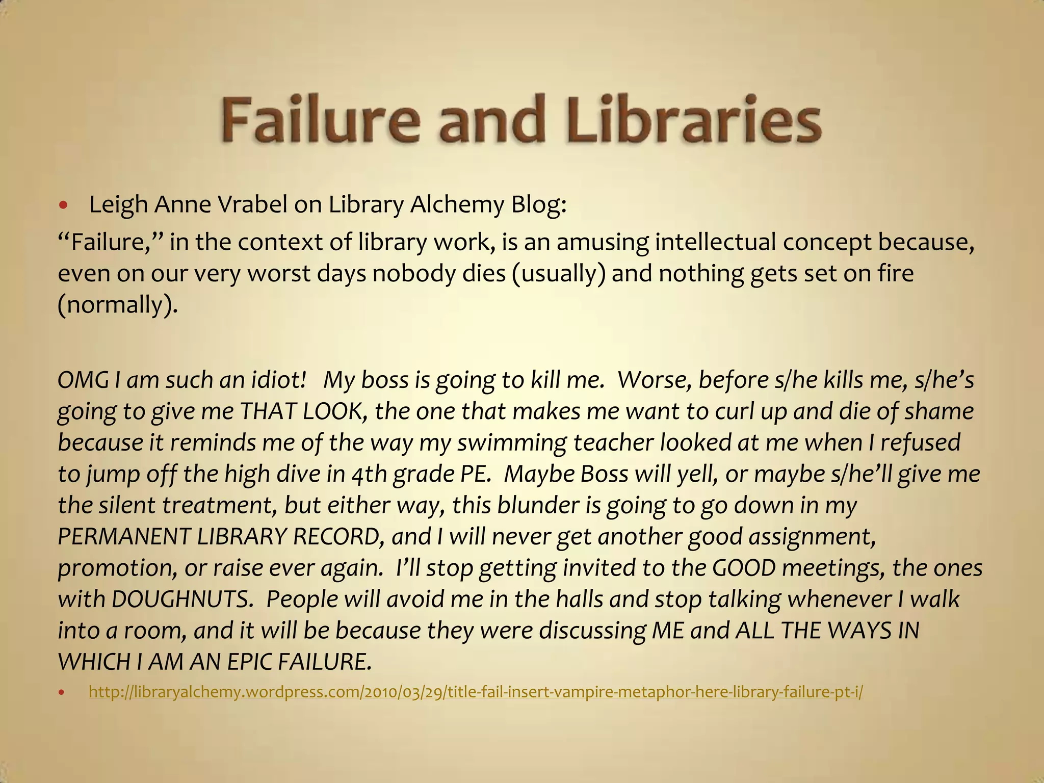 Failure and LibrariesLeigh Anne Vrabel on Library Alchemy Blog:“Failure,” in the context of library work, is an amusing intellectual concept because, even on our very worst days nobody dies (usually) and nothing gets set on fire (normally). OMG I am such an idiot!   My boss is going to kill me.  Worse, before s/he kills me, s/he’s going to give me THAT LOOK, the one that makes me want to curl up and die of shame because it reminds me of the way my swimming teacher looked at me when I refused to jump off the high dive in 4th grade PE.  Maybe Boss will yell, or maybe s/he’ll give me the silent treatment, but either way, this blunder is going to go down in my PERMANENT LIBRARY RECORD, and I will never get another good assignment, promotion, or raise ever again.  I’ll stop getting invited to the GOOD meetings, the ones with DOUGHNUTS.  People will avoid me in the halls and stop talking whenever I walk into a room, and it will be because they were discussing ME and ALL THE WAYS IN WHICH I AM AN EPIC FAILURE.http://libraryalchemy.wordpress.com/2010/03/29/title-fail-insert-vampire-metaphor-here-library-failure-pt-i/