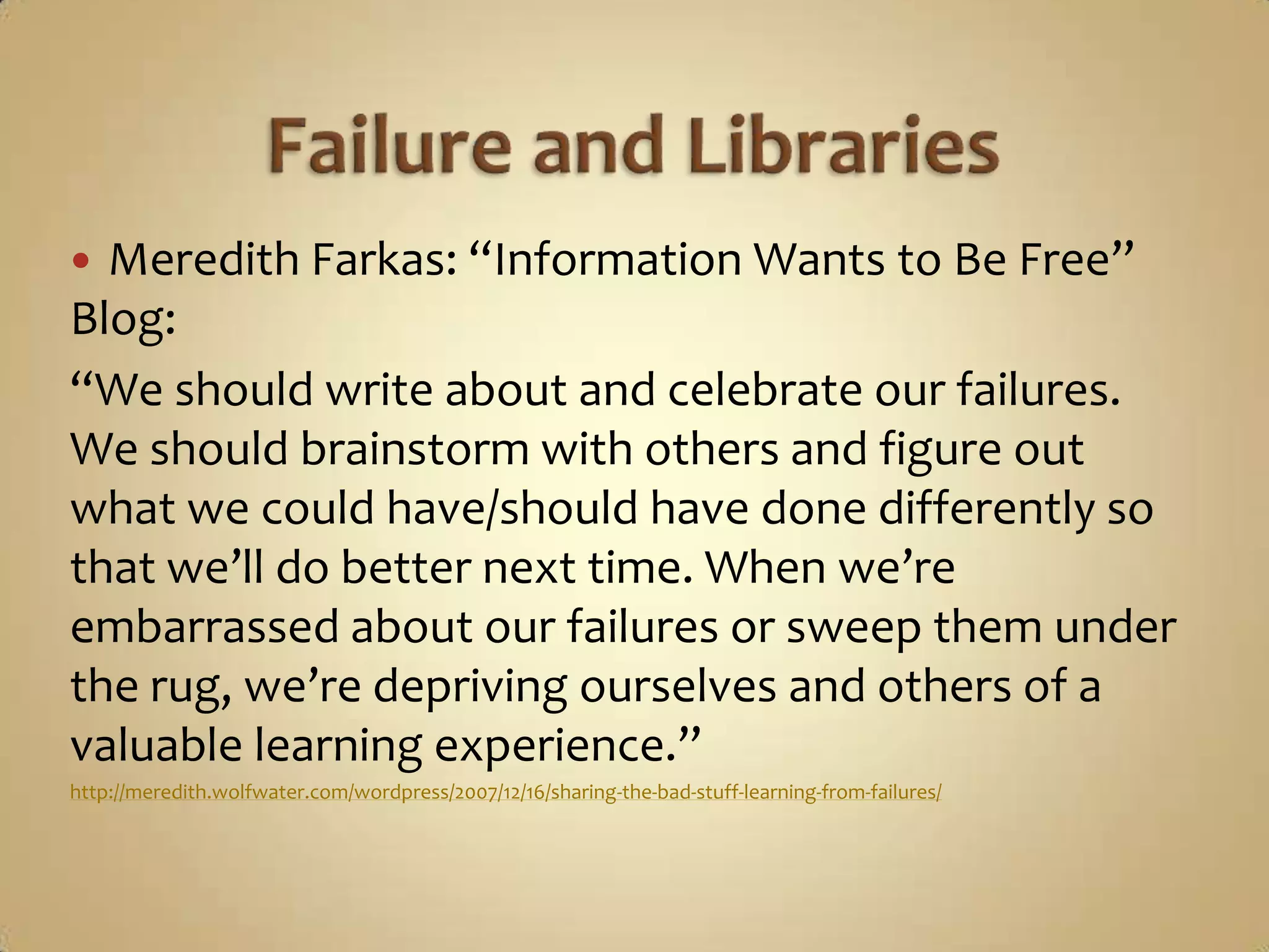 Failure and LibrariesMeredith Farkas: “Information Wants to Be Free” Blog:“We should write about and celebrate our failures. We should brainstorm with others and figure out what we could have/should have done differently so that we’ll do better next time. When we’re embarrassed about our failures or sweep them under the rug, we’re depriving ourselves and others of a valuable learning experience.”http://meredith.wolfwater.com/wordpress/2007/12/16/sharing-the-bad-stuff-learning-from-failures/