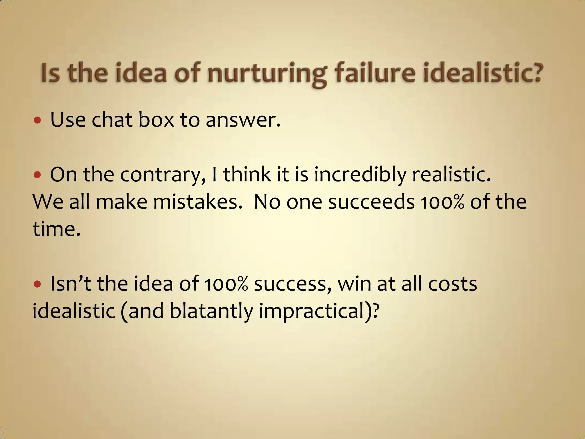 Is the idea of nurturing failure idealistic?Use chat box to answer.On the contrary, I think it is incredibly realistic.We all make mistakes.  No one succeeds 100% of the time.Isn’t the idea of 100% success, win at all costs idealistic (and blatantly impractical)?