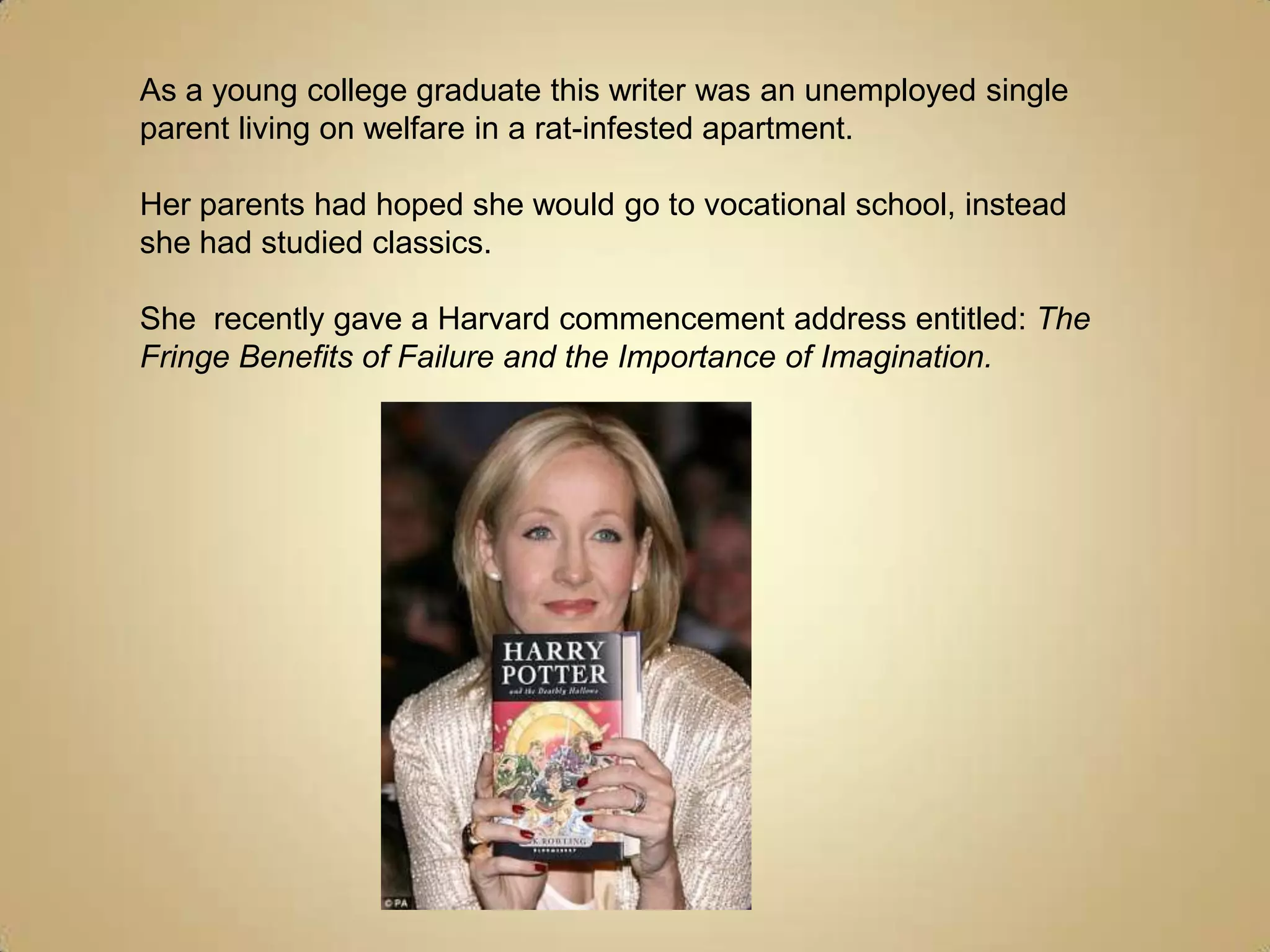 As a young college graduate this writer was an unemployed single parent living on welfare in a rat-infested apartment.Her parents had hoped she would go to vocational school, instead she had studied classics.She  recently gave a Harvard commencement address entitled: The Fringe Benefits of Failure and the Importance of Imagination.