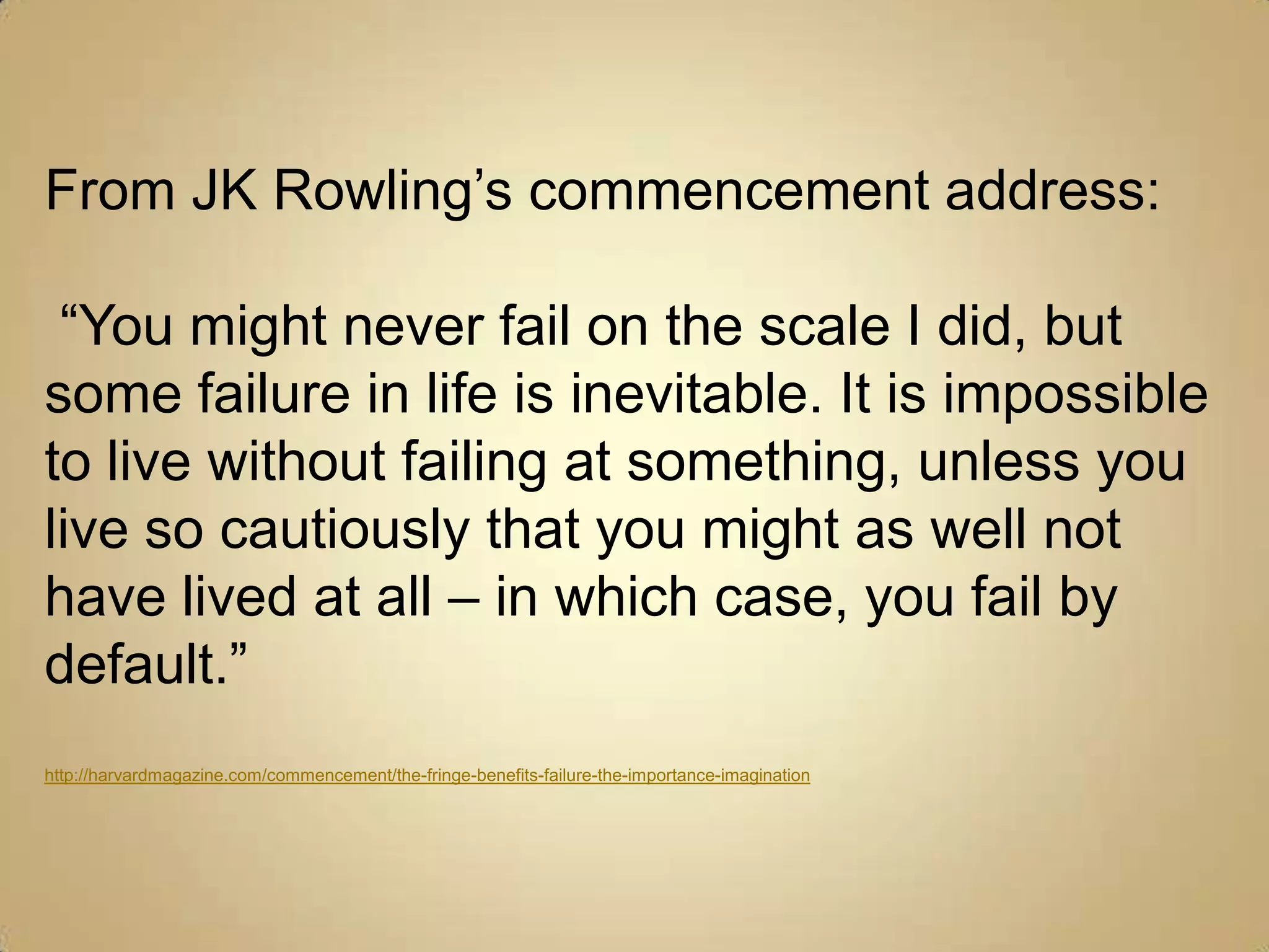 From JK Rowling’s commencement address: “You might never fail on the scale I did, but some failure in life is inevitable. It is impossible to live without failing at something, unless you live so cautiously that you might as well not have lived at all – in which case, you fail by default.”http://harvardmagazine.com/commencement/the-fringe-benefits-failure-the-importance-imagination
