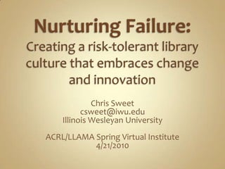 Nurturing Failure: Creating a risk-tolerant library culture that embraces change and innovation Chris Sweet csweet@iwu.edu Illinois Wesleyan University ACRL/LLAMA Spring Virtual Institute 4/21/2010 