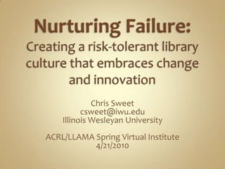 Nurturing Failure: Creating a risk-tolerant library culture that embraces change and innovation,[object Object],Chris Sweet,[object Object],csweet@iwu.edu,[object Object],Illinois Wesleyan University,[object Object],ACRL/LLAMA Spring Virtual Institute,[object Object],4/21/2010,[object Object]