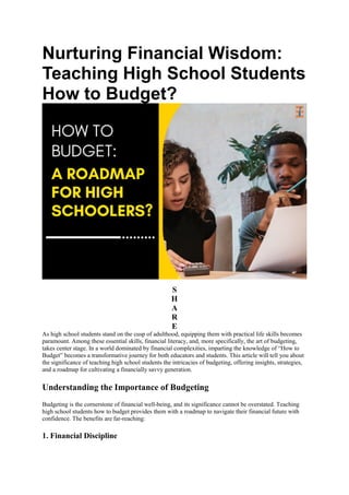 Nurturing Financial Wisdom:
Teaching High School Students
How to Budget?
S
H
A
R
E
As high school students stand on the cusp of adulthood, equipping them with practical life skills becomes
paramount. Among these essential skills, financial literacy, and, more specifically, the art of budgeting,
takes center stage. In a world dominated by financial complexities, imparting the knowledge of “How to
Budget” becomes a transformative journey for both educators and students. This article will tell you about
the significance of teaching high school students the intricacies of budgeting, offering insights, strategies,
and a roadmap for cultivating a financially savvy generation.
Understanding the Importance of Budgeting
Budgeting is the cornerstone of financial well-being, and its significance cannot be overstated. Teaching
high school students how to budget provides them with a roadmap to navigate their financial future with
confidence. The benefits are far-reaching:
1. Financial Discipline
 