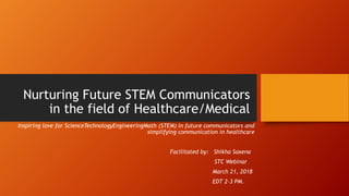 Nurturing Future STEM Communicators
in the field of Healthcare/Medical
Inspiring love for ScienceTechnologyEngineeringMath (STEM) in future communicators and
simplifying communication in healthcare
Facilitated by: Shikha Saxena
STC Webinar
March 21, 2018
EDT 2-3 PM.
 