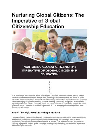 Nurturing Global Citizens: The
Imperative of Global
Citizenship Education
S
H
A
R
E
In an increasingly interconnected world, the concept of citizenship transcends national borders. As our
societies become more intertwined through trade, technology, and communication, the notion of global
citizenship emerges as a critical framework for understanding our collective responsibilities and fostering a
sense of belonging to a global community. Global Citizenship Education (GCE) plays a pivotal role in
equipping individuals with the knowledge, skills, and values necessary to navigate the complexities of our
globalized world. This article explores the significance of GCE in shaping informed, empathetic, and
proactive global citizens.
Understanding Global Citizenship Education
Global Citizenship Education encompasses a broad spectrum of learning experiences aimed at cultivating
awareness of global issues, promoting intercultural understanding, and fostering a sense of ethical
responsibility towards the planet and its inhabitants. At its core, GCE seeks to empower individuals to
critically engage with complex global challenges such as poverty, inequality, environmental degradation,
and human rights violations.
 