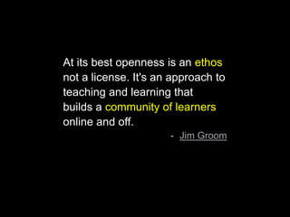 At its best openness is an ethos
not a license. It's an approach to
teaching and learning that
builds a community of learners
online and off.
- Jim Groom
 