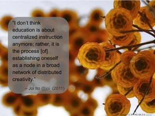 “I don’t think
education is about
centralized instruction
anymore; rather, it is
the process [of]
establishing oneself
as a node in a broad
network of distributed
creativity.”
– Joi Ito @joi (2011)
Image: CC BY-NC-SA 2.0 yobink
 